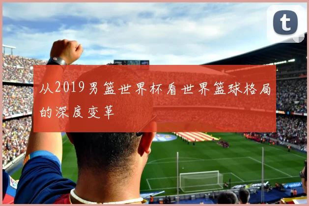 从2019男篮世界杯看世界篮球格局的深度变革